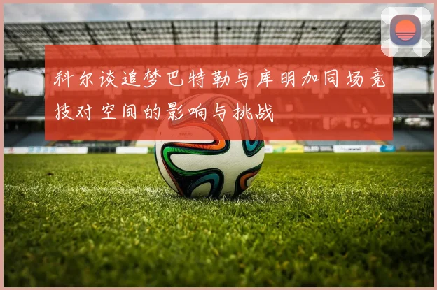 科尔谈追梦巴特勒与库明加同场竞技对空间的影响与挑战