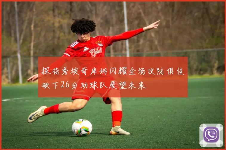 探花秀埃奇库姆闪耀全场攻防俱佳砍下26分助球队展望未来