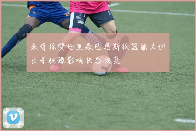 米奇称赞哈里森巴恩斯投篮能力但出手犹豫影响状态恢复