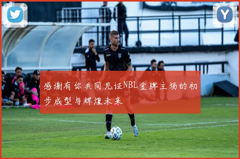 感谢有你共同见证NBL金牌主场的初步成型与辉煌未来