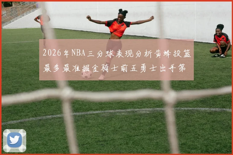 2026年NBA三分球表现分析黄蜂投篮最多最准掘金骑士前五勇士出手第二