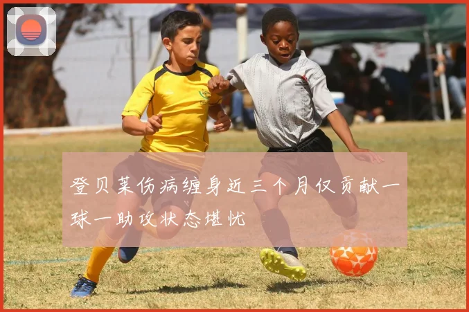 登贝莱伤病缠身近三个月仅贡献一球一助攻状态堪忧