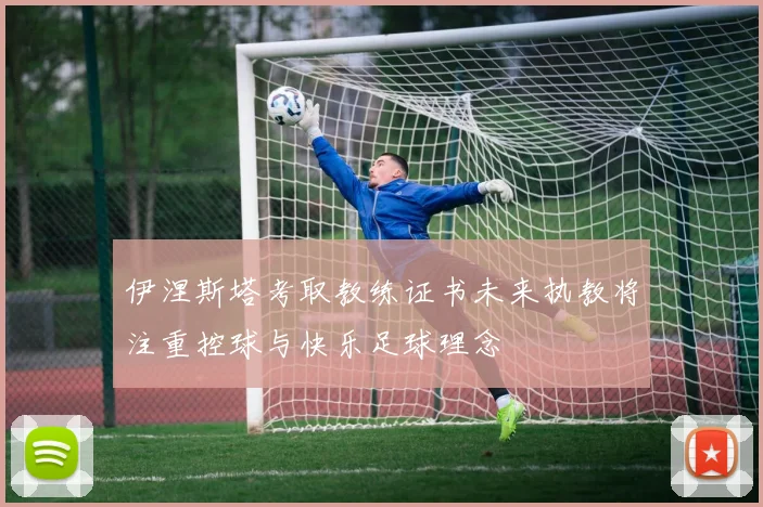 伊涅斯塔考取教练证书未来执教将注重控球与快乐足球理念