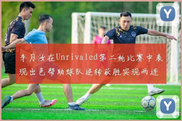 李月汝在Unrivaled第二轮比赛中表现出色帮助球队逆转获胜实现两连胜