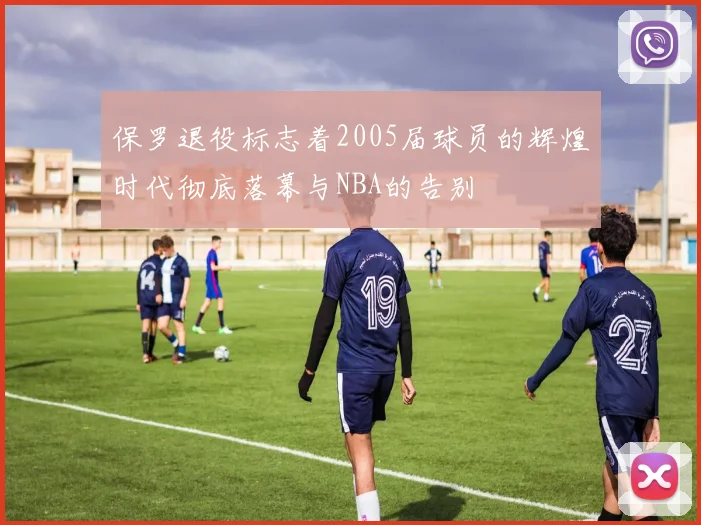 保罗退役标志着2005届球员的辉煌时代彻底落幕与NBA的告别