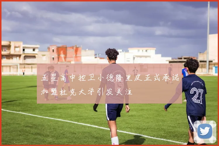 五星高中控卫小德隆里皮正式承诺加盟杜克大学引发关注