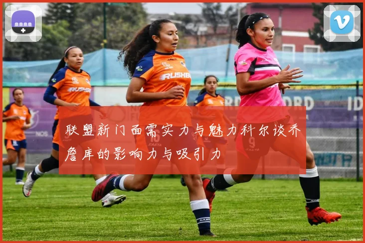 联盟新门面需实力与魅力科尔谈乔詹库的影响力与吸引力