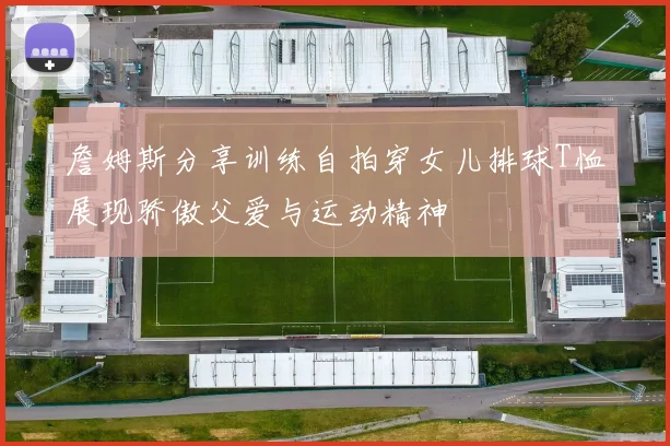 詹姆斯分享训练自拍穿女儿排球T恤展现骄傲父爱与运动精神