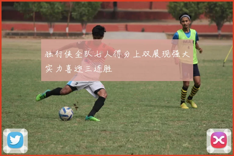 独行侠全队七人得分上双展现强大实力喜迎三连胜
