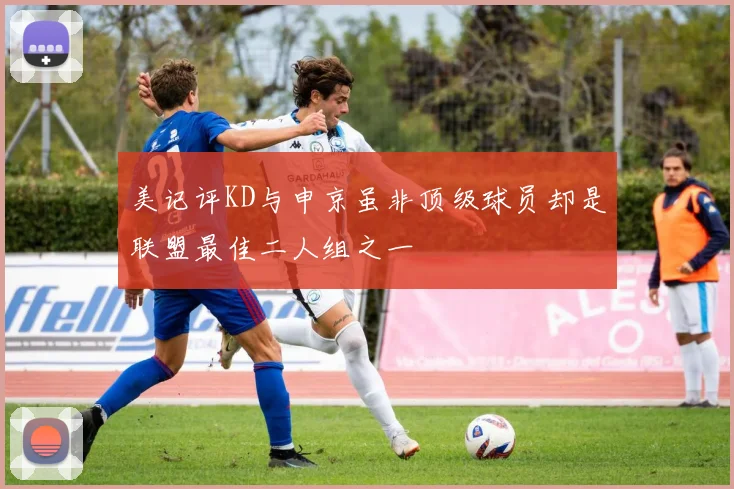 美记评KD与申京虽非顶级球员却是联盟最佳二人组之一