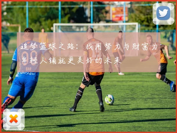 追梦篮球之路：我用努力与财富为年轻人铺就更美好的未来