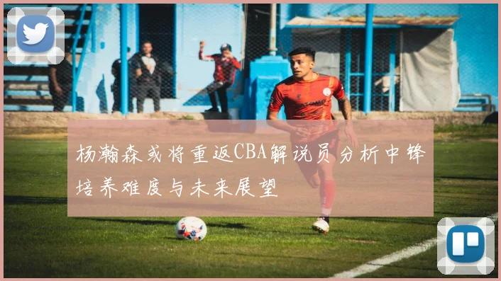 杨瀚森或将重返CBA解说员分析中锋培养难度与未来展望