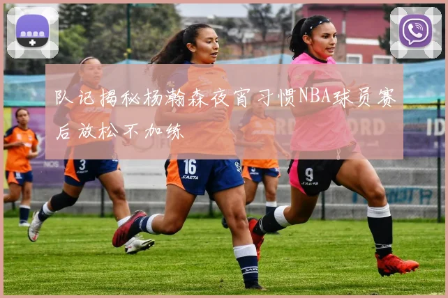 队记揭秘杨瀚森夜宵习惯NBA球员赛后放松不加练