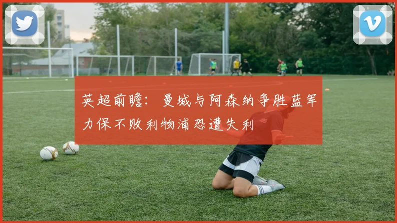 英超前瞻：曼城与阿森纳争胜蓝军力保不败利物浦恐遭失利