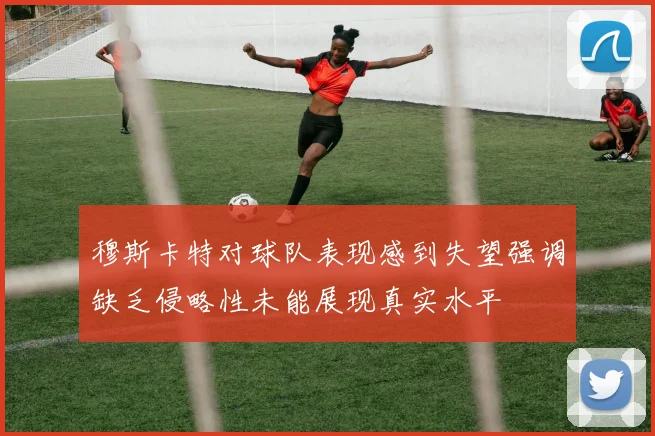 穆斯卡特对球队表现感到失望强调缺乏侵略性未能展现真实水平