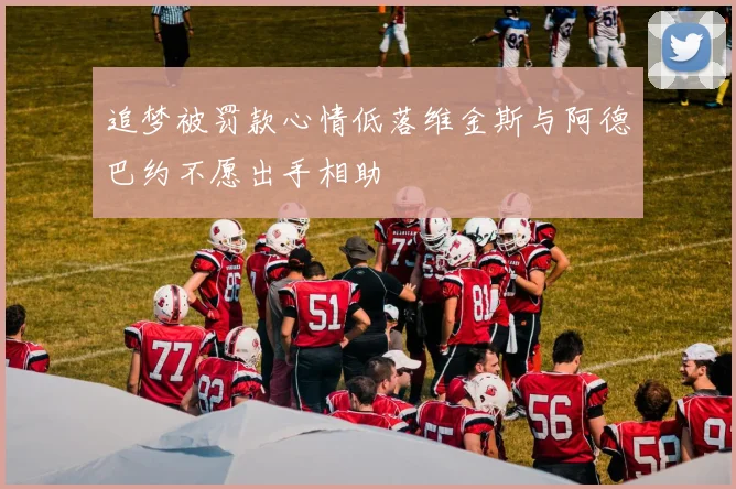 追梦被罚款心情低落维金斯与阿德巴约不愿出手相助