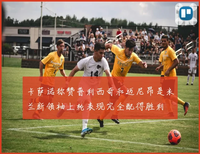 卡萨诺称赞普利西奇和迈尼昂是米兰新领袖上轮表现完全配得胜利