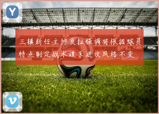 三镇新任主帅莫拉强调将根据球员特点制定战术追求进攻风格不变