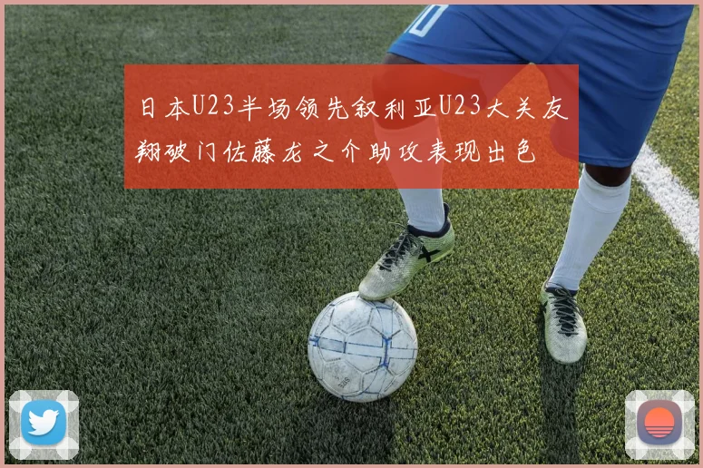 日本U23半场领先叙利亚U23大关友翔破门佐藤龙之介助攻表现出色
