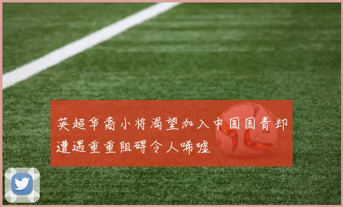 英超华裔小将渴望加入中国国青却遭遇重重阻碍令人唏嘘