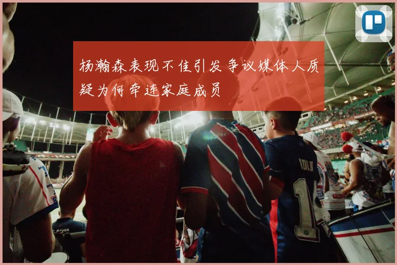 杨瀚森表现不佳引发争议媒体人质疑为何牵连家庭成员